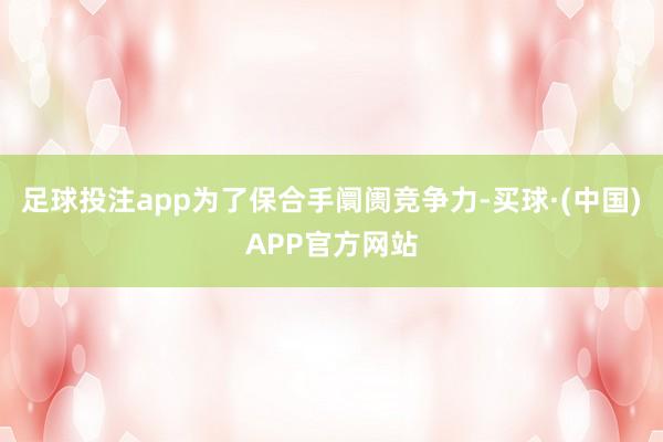 足球投注app为了保合手阛阓竞争力-买球·(中国)APP官方网站