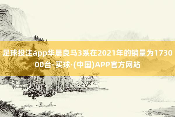 足球投注app华晨良马3系在2021年的销量为173000台-买球·(中国)APP官方网站