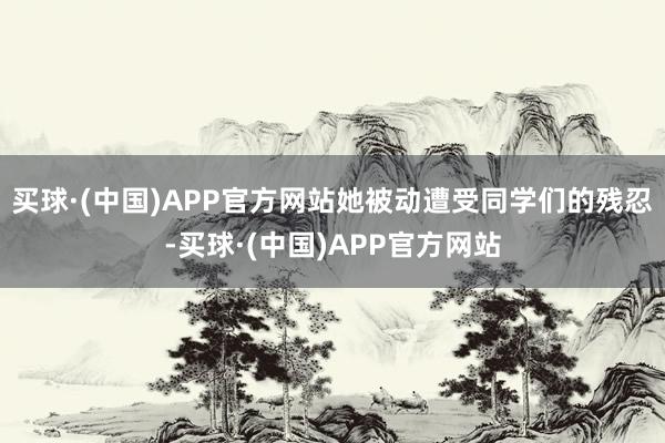 买球·(中国)APP官方网站她被动遭受同学们的残忍-买球·(中国)APP官方网站