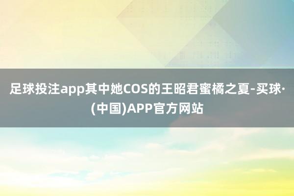 足球投注app其中她COS的王昭君蜜橘之夏-买球·(中国)APP官方网站