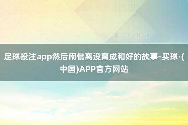 足球投注app然后闹仳离没离成和好的故事-买球·(中国)APP官方网站