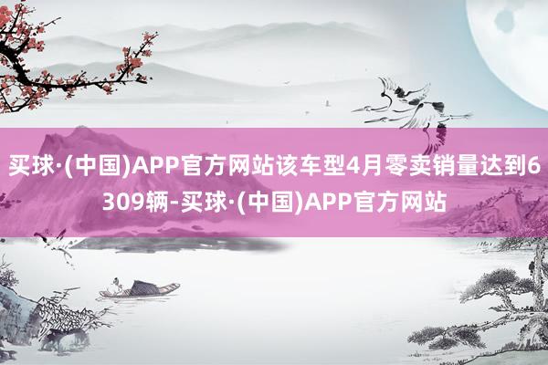 买球·(中国)APP官方网站该车型4月零卖销量达到6309辆-买球·(中国)APP官方网站