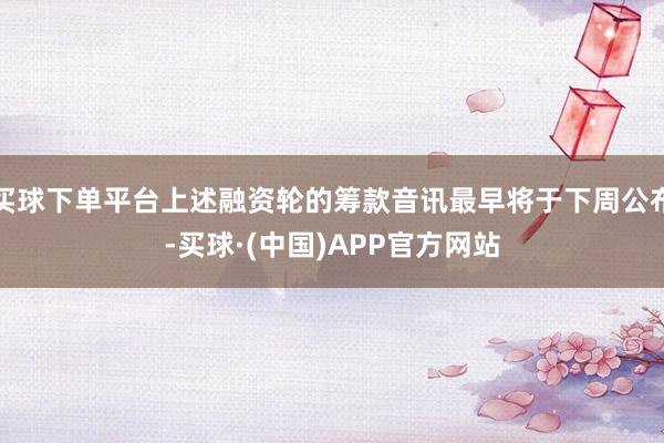 买球下单平台上述融资轮的筹款音讯最早将于下周公布-买球·(中国)APP官方网站