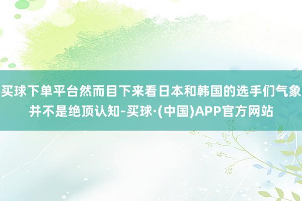 买球下单平台然而目下来看日本和韩国的选手们气象并不是绝顶认知-买球·(中国)APP官方网站