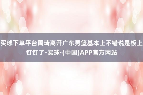 买球下单平台周琦离开广东男篮基本上不错说是板上钉钉了-买球·(中国)APP官方网站