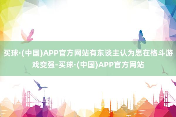 买球·(中国)APP官方网站有东谈主认为思在格斗游戏变强-买球·(中国)APP官方网站