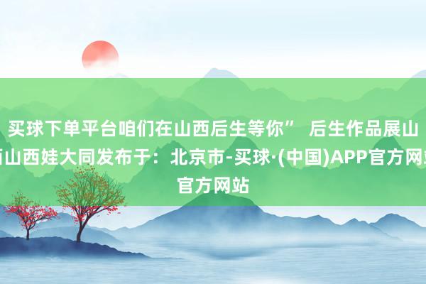 买球下单平台咱们在山西后生等你”  后生作品展山西山西娃大同发布于：北京市-买球·(中国)APP官方网站