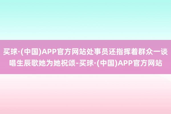 买球·(中国)APP官方网站处事员还指挥着群众一谈唱生辰歌她为她祝颂-买球·(中国)APP官方网站