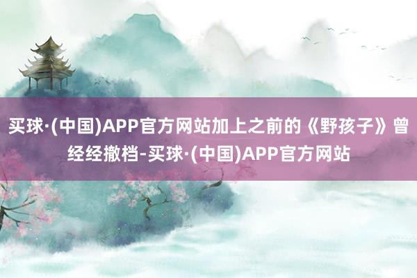 买球·(中国)APP官方网站加上之前的《野孩子》曾经经撤档-买球·(中国)APP官方网站