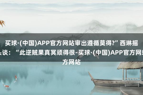 买球·(中国)APP官方网站审出遵循莫得?”西琳摇头谈：“此逆贼果真冥顽得很-买球·(中国)APP官方网站