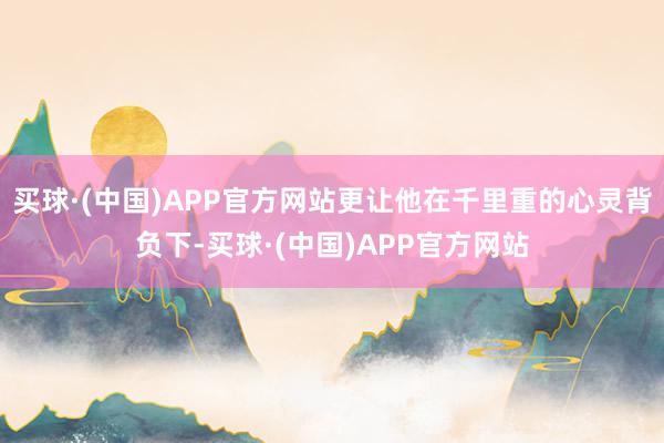 买球·(中国)APP官方网站更让他在千里重的心灵背负下-买球·(中国)APP官方网站