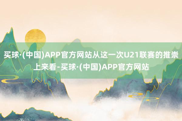 买球·(中国)APP官方网站从这一次U21联赛的推崇上来看-买球·(中国)APP官方网站