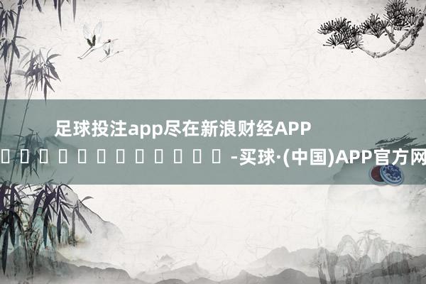 足球投注app尽在新浪财经APP            													-买球·(中国)APP官方网站