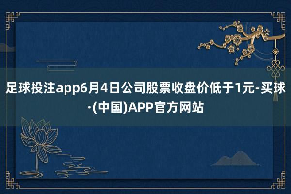 足球投注app6月4日公司股票收盘价低于1元-买球·(中国)APP官方网站