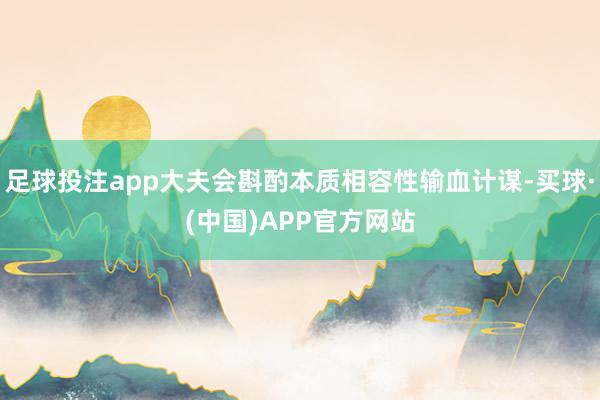 足球投注app大夫会斟酌本质相容性输血计谋-买球·(中国)APP官方网站