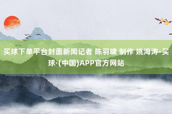 买球下单平台封面新闻记者 陈羽啸 制作 姚海涛-买球·(中国)APP官方网站