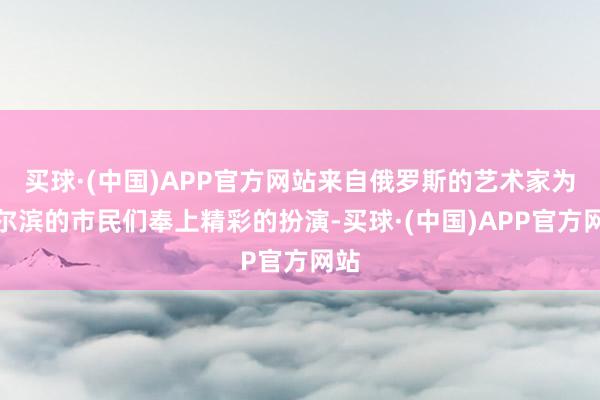 买球·(中国)APP官方网站来自俄罗斯的艺术家为哈尔滨的市民们奉上精彩的扮演-买球·(中国)APP官方网站