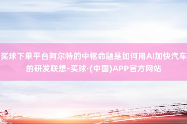 买球下单平台阿尔特的中枢命题是如何用AI加快汽车的研发联想-买球·(中国)APP官方网站