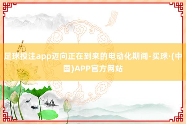 足球投注app迈向正在到来的电动化期间-买球·(中国)APP官方网站