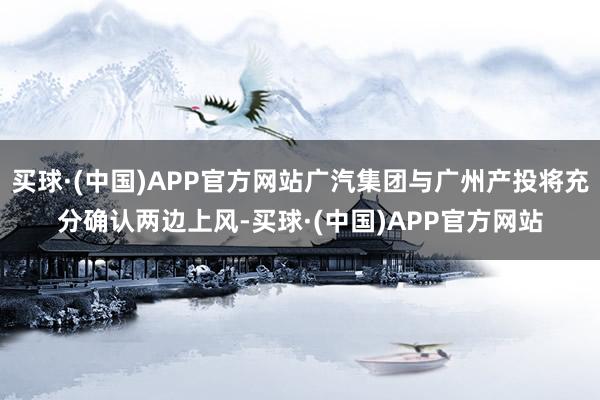 买球·(中国)APP官方网站广汽集团与广州产投将充分确认两边上风-买球·(中国)APP官方网站