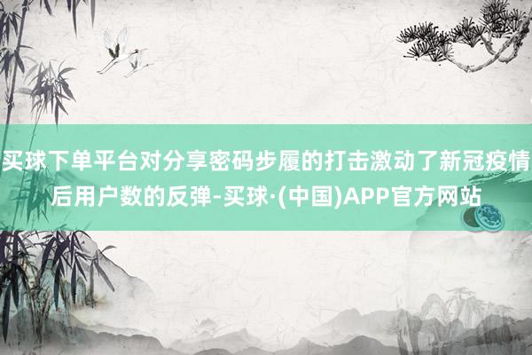 买球下单平台对分享密码步履的打击激动了新冠疫情后用户数的反弹-买球·(中国)APP官方网站