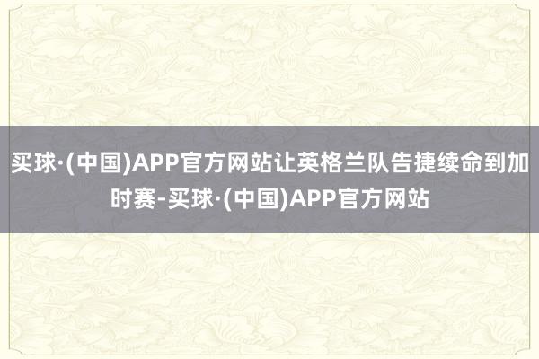 买球·(中国)APP官方网站让英格兰队告捷续命到加时赛-买球·(中国)APP官方网站