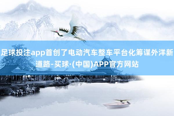 足球投注app首创了电动汽车整车平台化筹谋外洋新道路-买球·(中国)APP官方网站