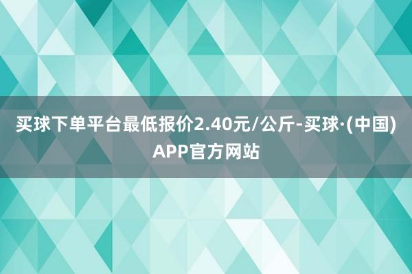 买球下单平台最低报价2.40元/公斤-买球·(中国)APP官方网站