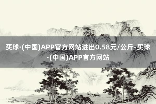 买球·(中国)APP官方网站进出0.58元/公斤-买球·(中国)APP官方网站