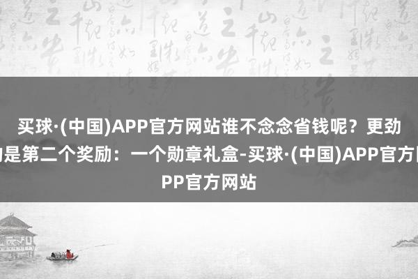 买球·(中国)APP官方网站谁不念念省钱呢？更劲爆的是第二个奖励：一个勋章礼盒-买球·(中国)APP官方网站