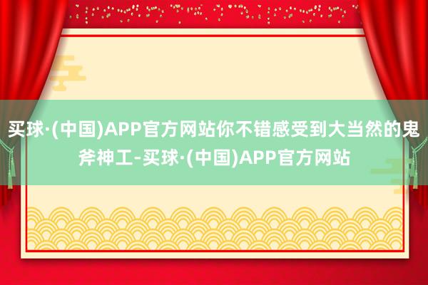 买球·(中国)APP官方网站你不错感受到大当然的鬼斧神工-买球·(中国)APP官方网站