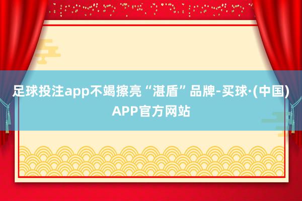 足球投注app不竭擦亮“湛盾”品牌-买球·(中国)APP官方网站