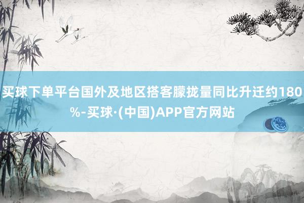 买球下单平台国外及地区搭客朦拢量同比升迁约180%-买球·(中国)APP官方网站