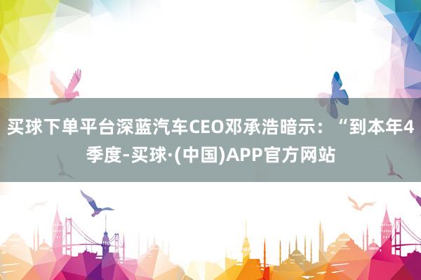 买球下单平台深蓝汽车CEO邓承浩暗示：“到本年4季度-买球·(中国)APP官方网站