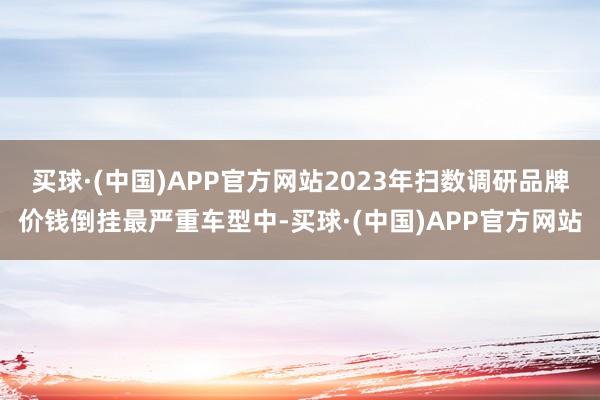 买球·(中国)APP官方网站2023年扫数调研品牌价钱倒挂最严重车型中-买球·(中国)APP官方网站