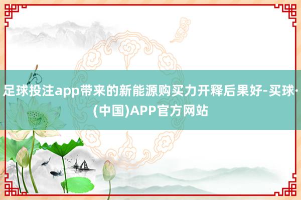 足球投注app带来的新能源购买力开释后果好-买球·(中国)APP官方网站