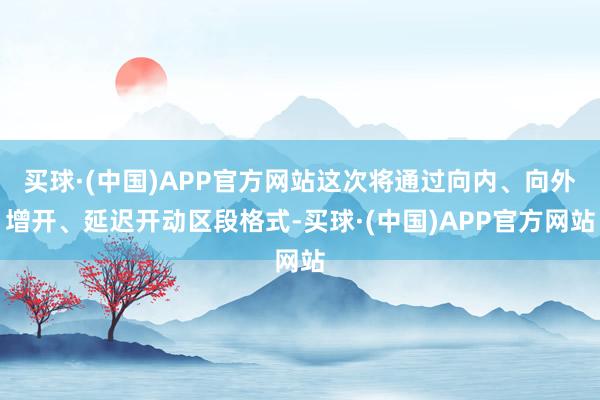 买球·(中国)APP官方网站这次将通过向内、向外增开、延迟开动区段格式-买球·(中国)APP官方网站