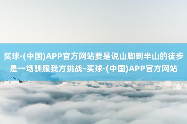 买球·(中国)APP官方网站要是说山脚到半山的徒步是一场驯服我方挑战-买球·(中国)APP官方网站