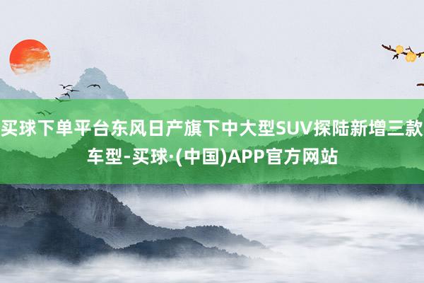 买球下单平台东风日产旗下中大型SUV探陆新增三款车型-买球·(中国)APP官方网站