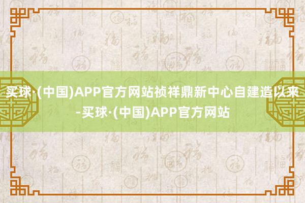 买球·(中国)APP官方网站祯祥鼎新中心自建造以来-买球·(中国)APP官方网站