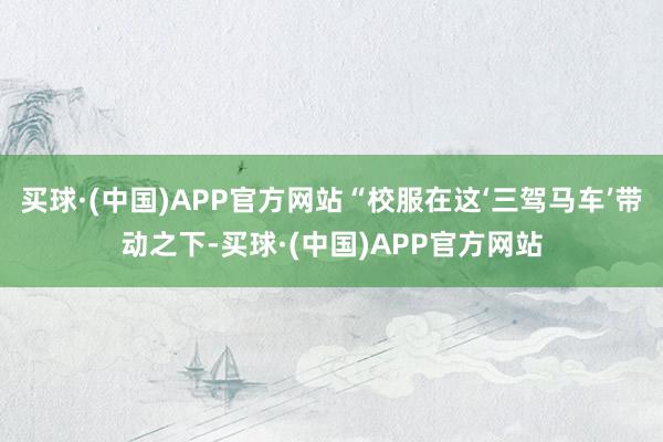 买球·(中国)APP官方网站“校服在这‘三驾马车’带动之下-买球·(中国)APP官方网站