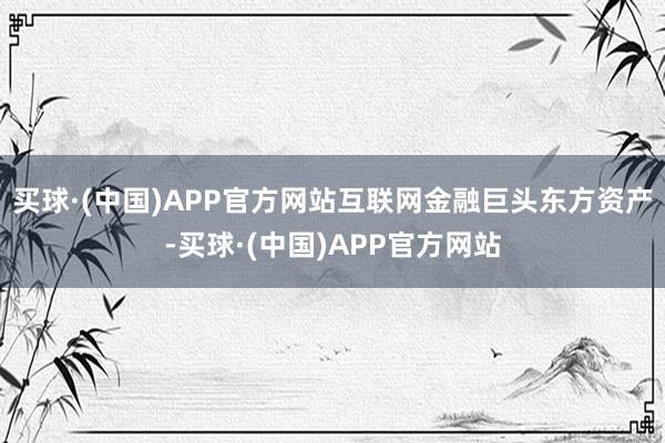 买球·(中国)APP官方网站互联网金融巨头东方资产-买球·(中国)APP官方网站