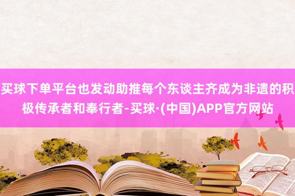 买球下单平台也发动助推每个东谈主齐成为非遗的积极传承者和奉行者-买球·(中国)APP官方网站