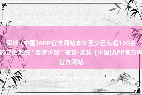 买球·(中国)APP官方网站本年至少已有超150名医药卫生系统“要津少数”被查-买球·(中国)APP官方网站