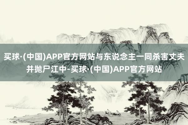 买球·(中国)APP官方网站与东说念主一同杀害丈夫并抛尸江中-买球·(中国)APP官方网站