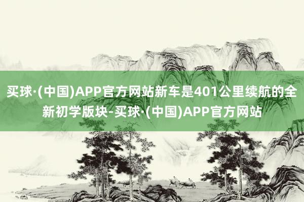 买球·(中国)APP官方网站新车是401公里续航的全新初学版块-买球·(中国)APP官方网站