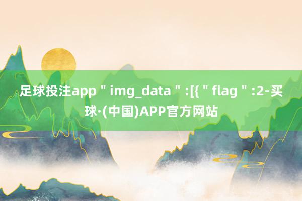 足球投注app＂img_data＂:[{＂flag＂:2-买球·(中国)APP官方网站