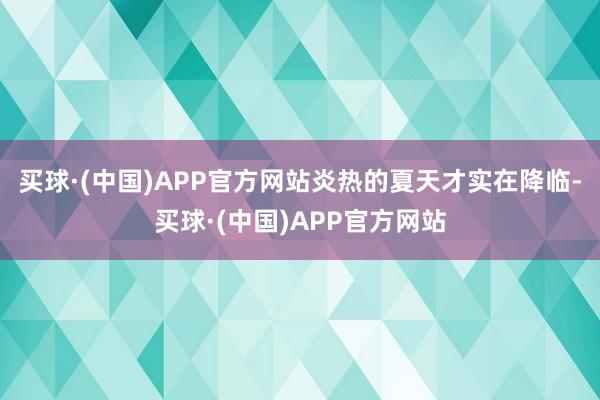 买球·(中国)APP官方网站炎热的夏天才实在降临-买球·(中国)APP官方网站