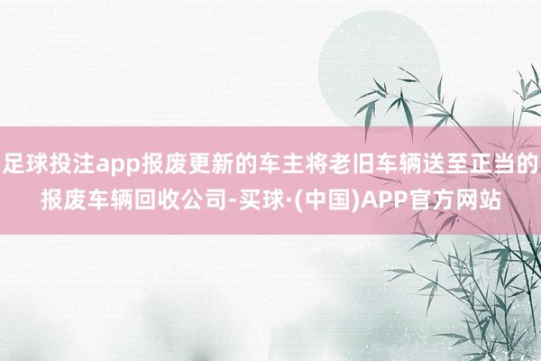 足球投注app报废更新的车主将老旧车辆送至正当的报废车辆回收公司-买球·(中国)APP官方网站