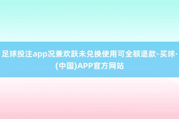 足球投注app况兼欢跃未兑换使用可全额退款-买球·(中国)APP官方网站